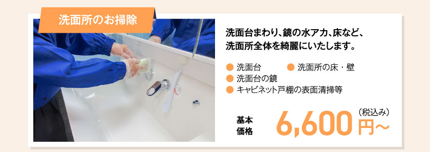 洗面所のお掃除 洗面台まわり、鏡の水アカ、床など、洗面所全体を綺麗にいたします。● 洗面台● 洗面台の鏡● キャビネット戸棚の表面清掃等● 洗面所の床・壁　基本価格　6,600 円（税込み）〜