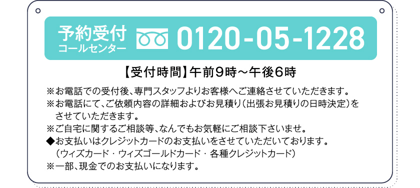 予約受付コールセンター0120-05-1228【受付時間】午前９時～午後６時※お電話での受付後、専門スタッフよりお客様へご連絡させていただきます。※お電話にて、ご依頼内容の詳細およびお見積り（出張お見積りの日時決定）をさせていただきます。※ご自宅に関するご相談等、なんでもお気軽にご相談下さいませ。◆お支払いはクレジットカードのお支払いをさせていただいております。（ウィズカード・ウィズゴールドカード・各種クレジットカード）※一部、現金でのお支払いになります。