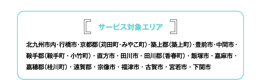 サービス対象エリア 北九州市内・行橋市・京都郡（苅田町・みやこ町）・築上郡（築上町）・豊前市・中間市・鞍手郡（鞍手町・小竹町）・直方市・田川市・田川郡（香春町）・飯塚市・嘉麻市・嘉穂郡（桂川町）・遠賀郡・宗像市・福津市・古賀市・宮若市・下関市