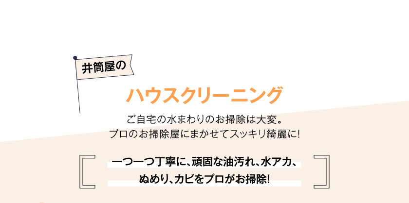井筒屋のハウスクリーニング　ご自宅の水まわりのお掃除は大変。プロのお掃除屋にまかせてスッキリ綺麗に！　一つ一つ丁寧に、頑固な油汚れ、水アカ、ぬめり、カビをプロがお掃除！
