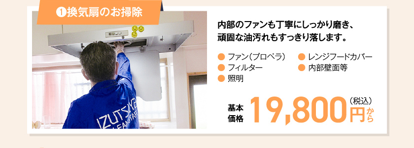 ①換気扇のお掃除 内部のファンも丁寧にしっかり磨き、頑固な油汚れもすっきり落します。● ファン（プロペラ）● フィルター● 照明● レンジフードカバー● 内部壁面等　基本価格　19,800 円（税込み）〜