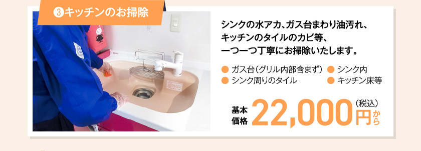 ③キッチンのお掃除 シンクの水アカ、ガス台まわり油汚れ、キッチンのタイルのカビ等、一つ一つ丁寧にお掃除いたします。● ガス台（グリル内部含まず）● シンク周りのタイル● シンク内　● キッチン床等　基本価格　22,000  円（税込み）〜
