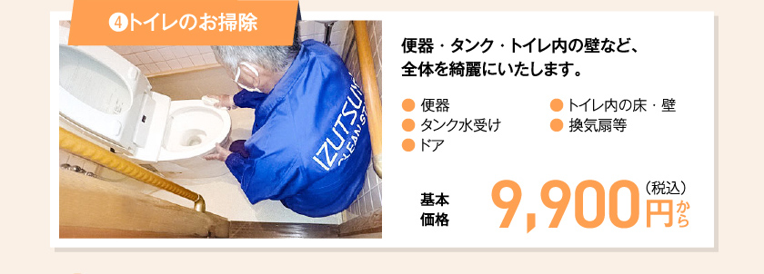 ④トイレのお掃除 便器・タンク・トイレ内の壁など、全体を綺麗にいたします。● 便器● タンク水受け● ドア● トイレ内の床・壁● 換気扇等　基本価格　9,900 円（税込み）〜