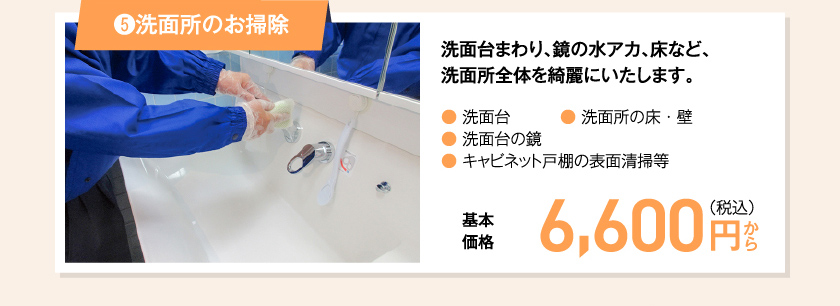 ⑤洗面所のお掃除 洗面台まわり、鏡の水アカ、床など、洗面所全体を綺麗にいたします。● 洗面台● 洗面台の鏡● キャビネット戸棚の表面清掃等● 洗面所の床・壁　基本価格　6,600 円（税込み）〜