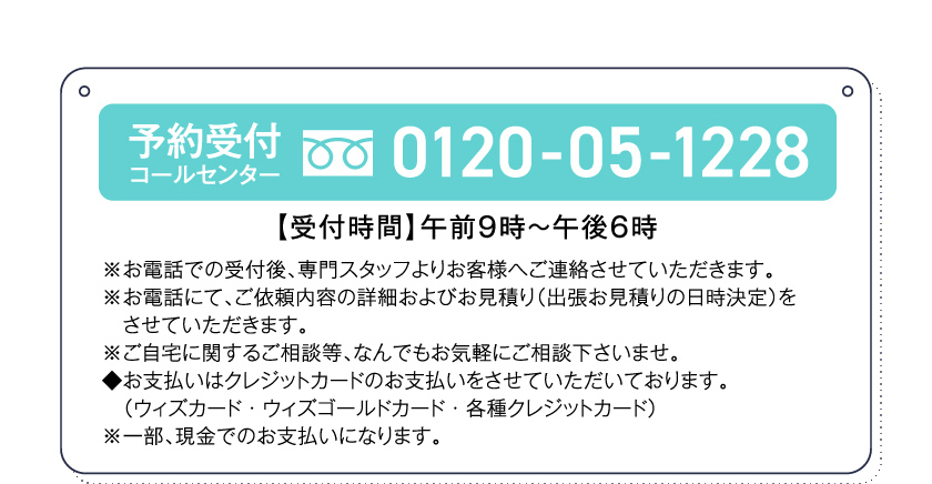 予約受付コールセンター0120-05-1228【受付時間】午前９時～午後６時※お電話での受付後、専門スタッフよりお客様へご連絡させていただきます。※お電話にて、ご依頼内容の詳細およびお見積り（出張お見積りの日時決定）をさせていただきます。※ご自宅に関するご相談等、なんでもお気軽にご相談下さいませ。◆お支払いはクレジットカードのお支払いをさせていただいております。（ウィズカード・ウィズゴールドカード・各種クレジットカード）※一部、現金でのお支払いになります。
