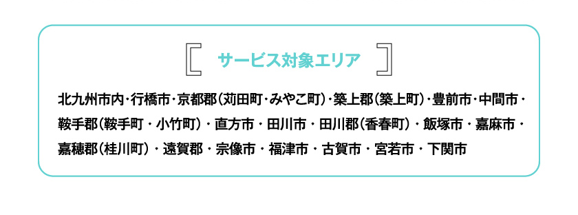 サービス対象エリア 北九州市内・行橋市・京都郡（苅田町・みやこ町）・築上郡（築上町）・豊前市・中間市・鞍手郡（鞍手町・小竹町）・直方市・田川市・田川郡（香春町）・飯塚市・嘉麻市・嘉穂郡（桂川町）・遠賀郡・宗像市・福津市・古賀市・宮若市・下関市