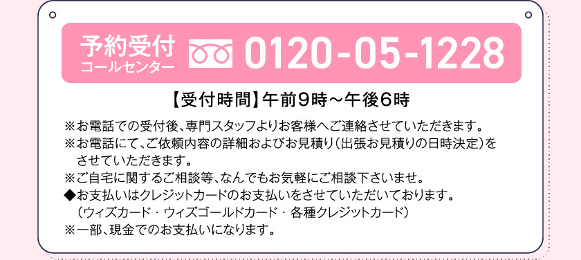 予約受付コールセンター0120-05-1228【受付時間】午前９時～午後６時※お電話での受付後、専門スタッフよりお客様へご連絡させていただきます。※お電話にて、ご依頼内容の詳細およびお見積り（出張お見積りの日時決定）をさせていただきます。※ご自宅に関するご相談等、なんでもお気軽にご相談下さいませ。◆お支払いはクレジットカードのお支払いをさせていただいております。（ウィズカード・ウィズゴールドカード・各種クレジットカード）※一部、現金でのお支払いになります。