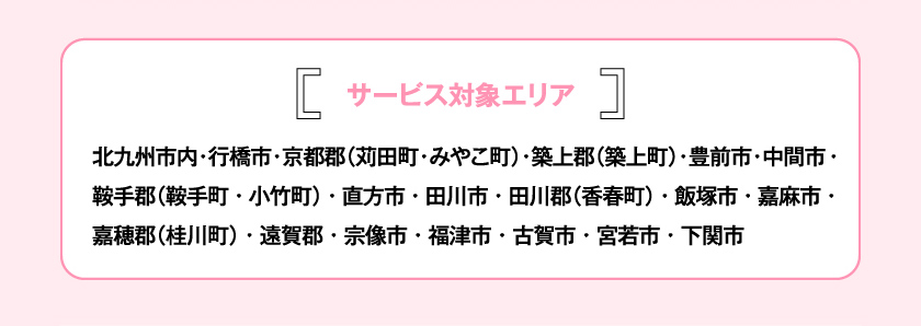 サービス対象エリア 北九州市内・行橋市・京都郡（苅田町・みやこ町）・築上郡（築上町）・豊前市・中間市・鞍手郡（鞍手町・小竹町）・直方市・田川市・田川郡（香春町）・飯塚市・嘉麻市・嘉穂郡（桂川町）・遠賀郡・宗像市・福津市・古賀市・宮若市・下関市