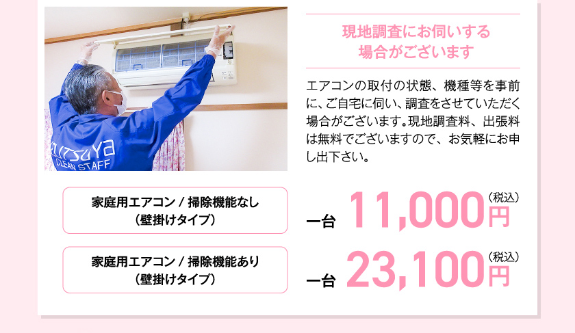 現地調査にお伺いする場合がございます エアコンの取付の状態、機種等を事前に、ご自宅に伺い、調査をさせていただく場合がございます。現地調査料、出張料は無料でございますので、お気軽にお申し出下さい。　家庭用エアコン/掃除機能なし（壁掛けタイプ）一台11,000円（税込）　家庭用エアコン/掃除機能あり（壁掛けタイプ）23,100円（税込）