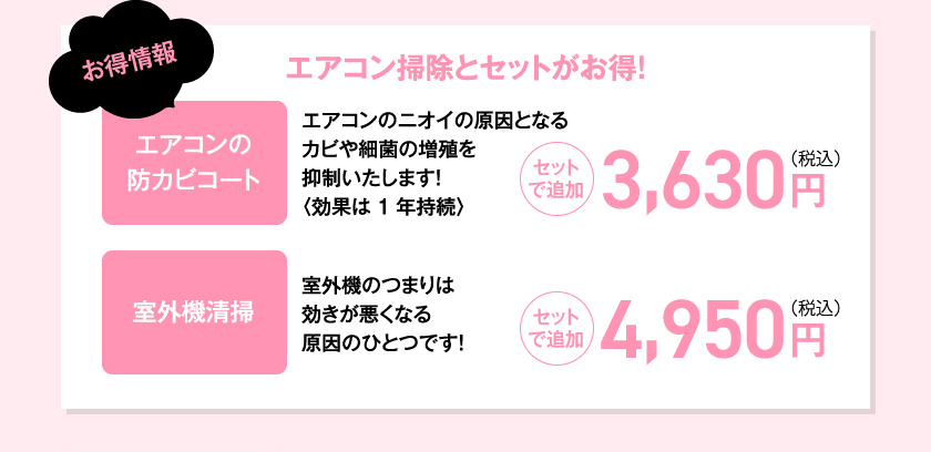 お得情報　エアコン掃除とセットがお得！　エアコンの防カビコート　エアコンのニオイの原因となるカビや細菌の増殖を抑制いたします！〈効果は1年持続〉セットで追加3,630円（税込）室外機清掃室外機のつまりは効きが悪くなる原因のひとつです！セットで追加4,950円（税込）