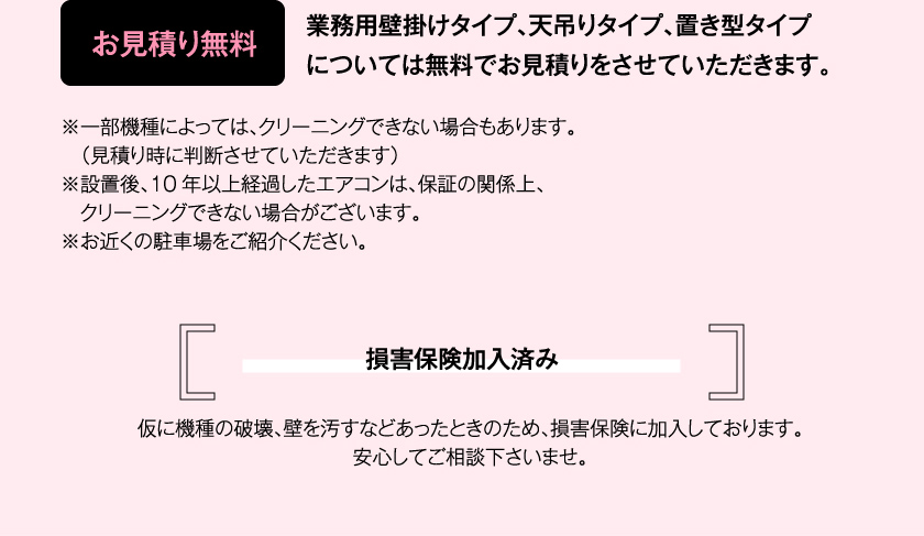 お見積り無料　業務用壁掛けタイプ、天吊りタイプ、置き型タイプについては無料でお見積りをさせていただきます。※一部機種によっては、クリーニングできない場合もあります。（見積り時に判断させていただきます）※設置後、10年以上経過したエアコンは、保証の関係上、クリーニングできない場合がございます。※お近くの駐車場をご紹介ください。　損害保険加入済み　仮に機種の破壊、壁を汚すなどあったときのため、損害保険に加入しております。安心してご相談下さいませ。