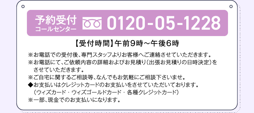 予約受付コールセンター0120-05-1228【受付時間】午前９時～午後６時※お電話での受付後、専門スタッフよりお客様へご連絡させていただきます。※お電話にて、ご依頼内容の詳細およびお見積り（出張お見積りの日時決定）をさせていただきます。※ご自宅に関するご相談等、なんでもお気軽にご相談下さいませ。◆お支払いはクレジットカードのお支払いをさせていただいております。（ウィズカード・ウィズゴールドカード・各種クレジットカード）※一部、現金でのお支払いになります。