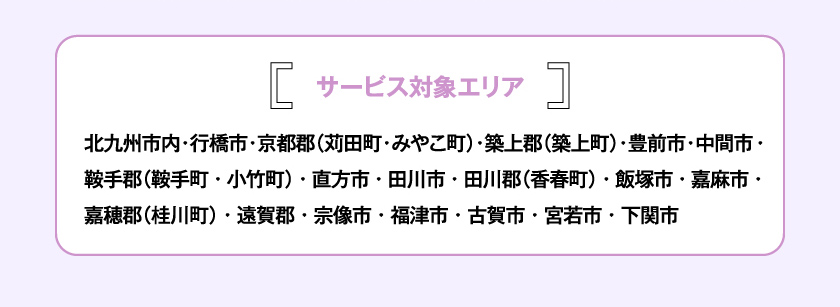サービス対象エリア 北九州市内・行橋市・京都郡（苅田町・みやこ町）・築上郡（築上町）・豊前市・中間市・鞍手郡（鞍手町・小竹町）・直方市・田川市・田川郡（香春町）・飯塚市・嘉麻市・嘉穂郡（桂川町）・遠賀郡・宗像市・福津市・古賀市・宮若市・下関市