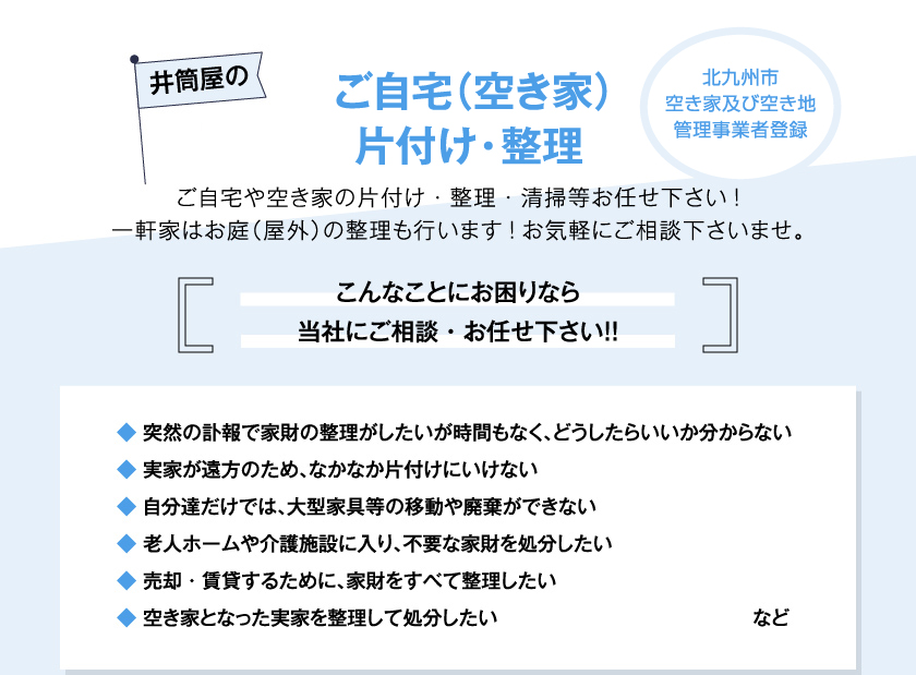 井筒屋のご自宅（空き家）片付け・整理　ご自宅や空き家の片付け・整理・清掃等お任せ下さい!一軒家はお庭（屋外）の整理も行います!お気軽にご相談下さいませ。　こんなことにお困りなら当社にご相談・お任せ下さい！！◆ 突然の訃報で家財の整理がしたいが時間もなく、どうしたらいいか分からない◆ 実家が遠方のため、なかなか片付けにいけない◆ 自分達だけでは、大型家具等の移動や廃棄ができない◆ 老人ホームや介護施設に入り、不要な家財を処分したい◆ 売却・賃貸するために、家財をすべて整理したい◆ 空き家となった実家を整理して処分したい など