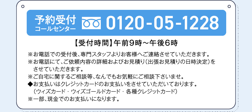 予約受付コールセンター0120-05-1228【受付時間】午前９時～午後６時※お電話での受付後、専門スタッフよりお客様へご連絡させていただきます。※お電話にて、ご依頼内容の詳細およびお見積り（出張お見積りの日時決定）をさせていただきます。※ご自宅に関するご相談等、なんでもお気軽にご相談下さいませ。◆お支払いはクレジットカードのお支払いをさせていただいております。（ウィズカード・ウィズゴールドカード・各種クレジットカード）※一部、現金でのお支払いになります。
