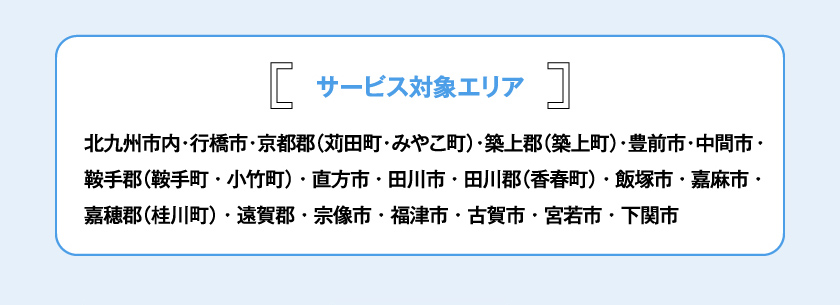 サービス対象エリア 北九州市内・行橋市・京都郡（苅田町・みやこ町）・築上郡（築上町）・豊前市・中間市・鞍手郡（鞍手町・小竹町）・直方市・田川市・田川郡（香春町）・飯塚市・嘉麻市・嘉穂郡（桂川町）・遠賀郡・宗像市・福津市・古賀市・宮若市・下関市