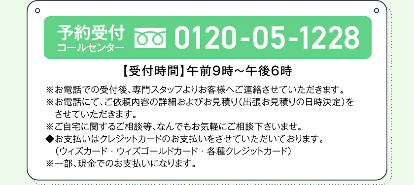 予約受付コールセンター0120-05-1228【受付時間】午前９時～午後６時※お電話での受付後、専門スタッフよりお客様へご連絡させていただきます。※お電話にて、ご依頼内容の詳細およびお見積り（出張お見積りの日時決定）をさせていただきます。※ご自宅に関するご相談等、なんでもお気軽にご相談下さいませ。◆お支払いはクレジットカードのお支払いをさせていただいております。（ウィズカード・ウィズゴールドカード・各種クレジットカード）※一部、現金でのお支払いになります。