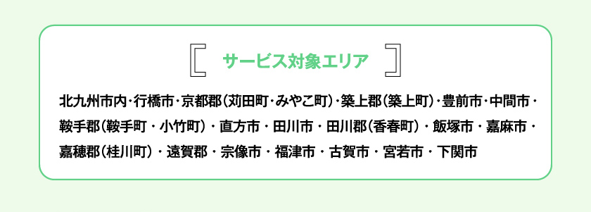 サービス対象エリア 北九州市内・行橋市・京都郡（苅田町・みやこ町）・築上郡（築上町）・豊前市・中間市・鞍手郡（鞍手町・小竹町）・直方市・田川市・田川郡（香春町）・飯塚市・嘉麻市・嘉穂郡（桂川町）・遠賀郡・宗像市・福津市・古賀市・宮若市・下関市