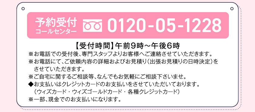 予約受付コールセンター0120-05-1228【受付時間】午前9時～午後6時※お電話での受付後、専門スタッフよりお客様へご連絡させていただきます。※お電話にて、ご依頼内容の詳細およびお見積り（出張お見積りの日時決定）をさせていただきます。※ご自宅に関するご相談等、なんでもお気軽にご相談下さいませ。◆お支払いはクレジットカードのお支払いをさせていただいております。（ウィズカード・ウィズゴールドカード・各種クレジットカード）